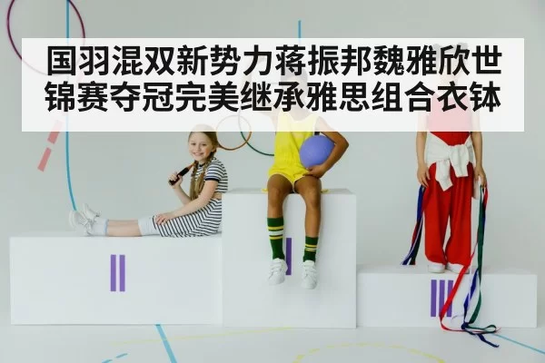 国羽混双新势力蒋振邦魏雅欣世锦赛夺冠完美继承雅思组合衣钵