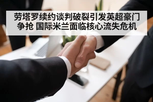 劳塔罗续约谈判破裂引发英超豪门争抢 国际米兰面临核心流失危机