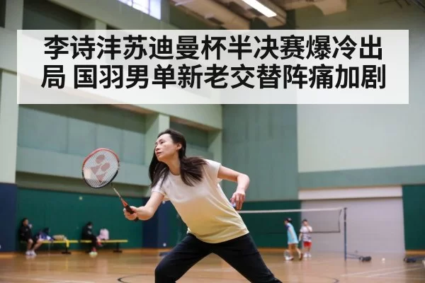 李诗沣苏迪曼杯半决赛爆冷出局 国羽男单新老交替阵痛加剧