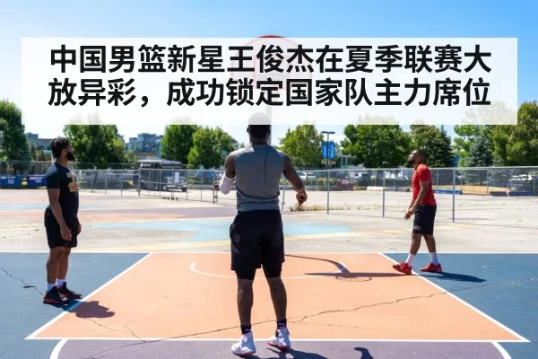 中国男篮新星王俊杰在夏季联赛大放异彩，成功锁定国家队主力席位