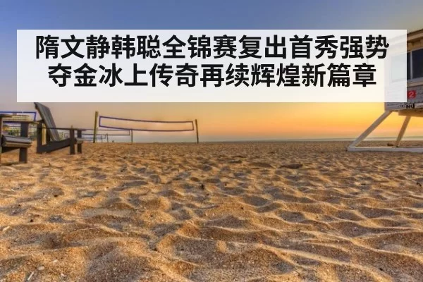 隋文静韩聪全锦赛复出首秀强势夺金冰上传奇再续辉煌新篇章