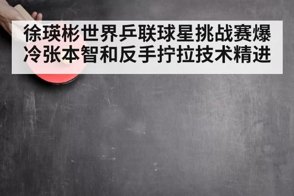 徐瑛彬世界乒联球星挑战赛爆冷张本智和反手拧拉技术精进