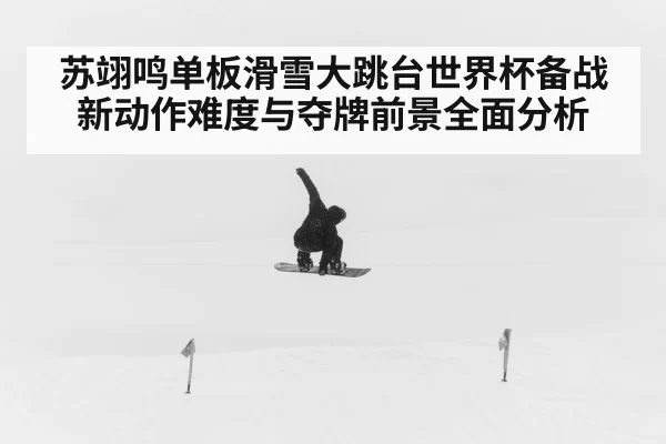 苏翊鸣单板滑雪大跳台世界杯备战新动作难度与夺牌前景全面分析